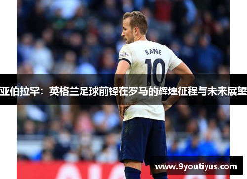 亚伯拉罕:英格兰足球前锋在罗马的辉煌征程与未来展望 亚伯拉罕:英格兰足球前锋在罗马的辉煌征程与未来展望