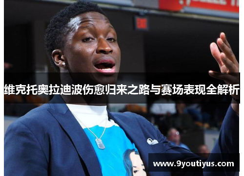 维克托奥拉迪波伤愈归来之路与赛场表现全解析 维克托奥拉迪波伤愈归来之路与赛场表现全解析