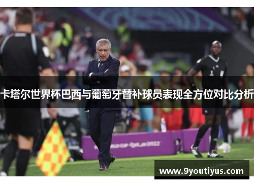 卡塔尔世界杯巴西与葡萄牙替补球员表现全方位对比分析 卡塔尔世界杯巴西与葡萄牙替补球员表现全方位对比分析