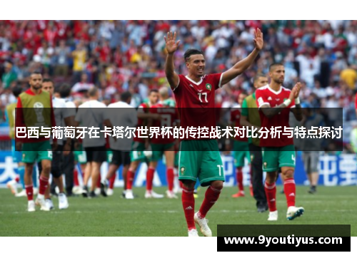 巴西与葡萄牙在卡塔尔世界杯的传控战术对比分析与特点探讨 巴西与葡萄牙在卡塔尔世界杯的传控战术对比分析与特点探讨