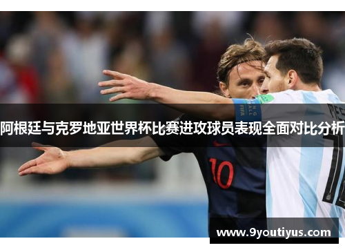 阿根廷与克罗地亚世界杯比赛进攻球员表现全面对比分析 阿根廷与克罗地亚世界杯比赛进攻球员表现全面对比分析