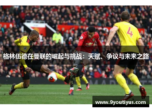 格林伍德在曼联的崛起与挑战：天赋、争议与未来之路