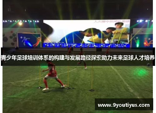 青少年足球培训体系的构建与发展路径探索助力未来足球人才培养 青少年足球培训体系的构建与发展路径探索助力未来足球人才培养