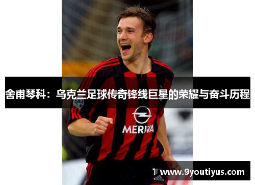 舍甫琴科:乌克兰足球传奇锋线巨星的荣耀与奋斗历程 舍甫琴科:乌克兰足球传奇锋线巨星的荣耀与奋斗历程