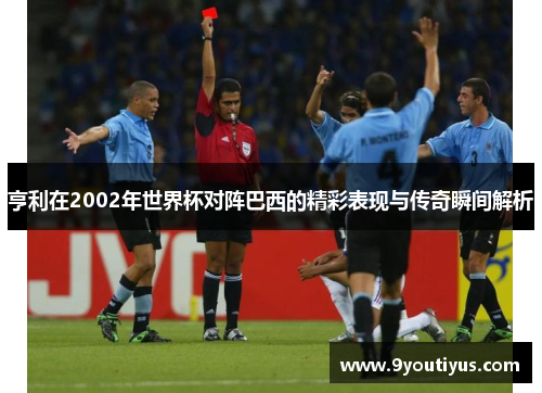 亨利在2002年世界杯对阵巴西的精彩表现与传奇瞬间解析 亨利在2002年世界杯对阵巴西的精彩表现与传奇瞬间解析