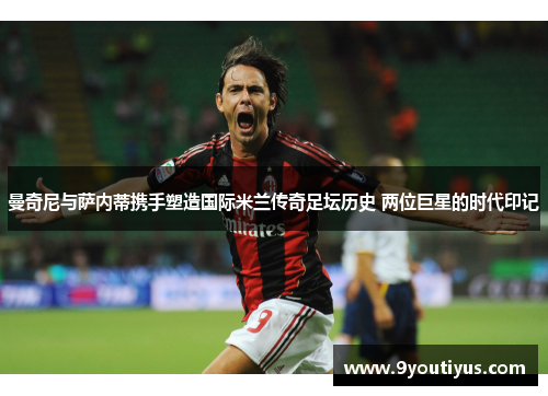 曼奇尼与萨内蒂携手塑造国际米兰传奇足坛历史 两位巨星的时代印记 曼奇尼与萨内蒂携手塑造国际米兰传奇足坛历史 两位巨星的时代印记