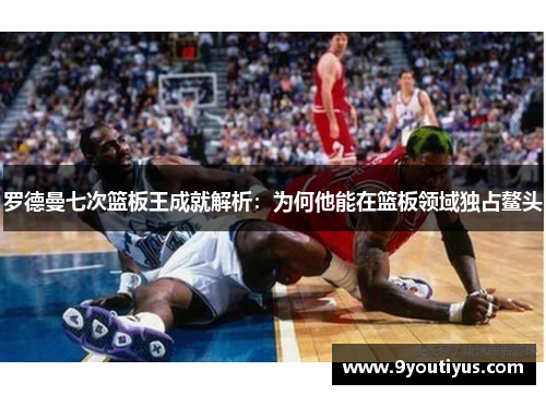 罗德曼七次篮板王成就解析：为何他能在篮板领域独占鳌头
