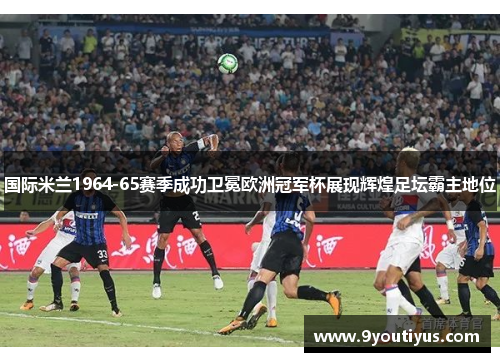 国际米兰1964-65赛季成功卫冕欧洲冠军杯展现辉煌足坛霸主地位 国际米兰1964-65赛季成功卫冕欧洲冠军杯展现辉煌足坛霸主地位
