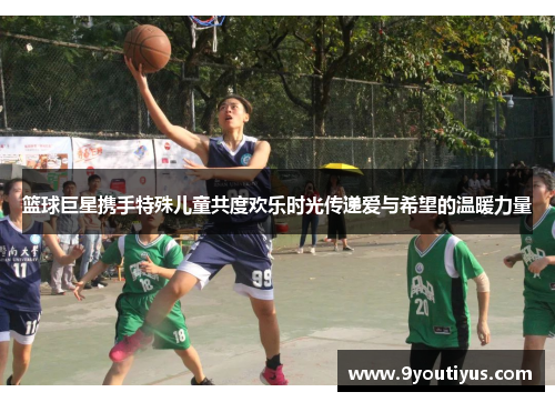 篮球巨星携手特殊儿童共度欢乐时光传递爱与希望的温暖力量 篮球巨星携手特殊儿童共度欢乐时光传递爱与希望的温暖力量