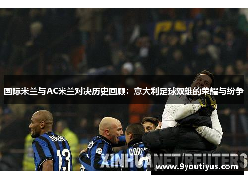 国际米兰与AC米兰对决历史回顾:意大利足球双雄的荣耀与纷争 国际米兰与AC米兰对决历史回顾:意大利足球双雄的荣耀与纷争