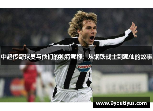 中超传奇球员与他们的独特昵称:从钢铁战士到狐仙的故事 中超传奇球员与他们的独特昵称:从钢铁战士到狐仙的故事