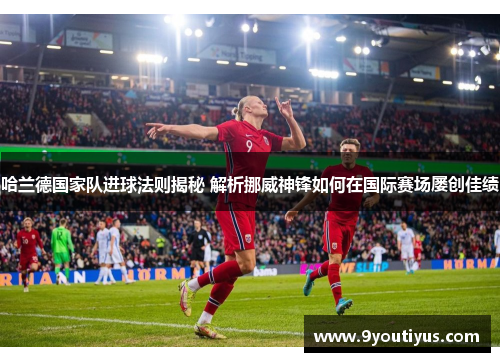 哈兰德国家队进球法则揭秘 解析挪威神锋如何在国际赛场屡创佳绩
