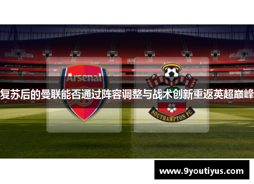 复苏后的曼联能否通过阵容调整与战术创新重返英超巅峰 复苏后的曼联能否通过阵容调整与战术创新重返英超巅峰