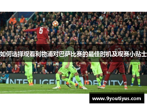 如何选择观看利物浦对巴萨比赛的最佳时机及观赛小贴士 如何选择观看利物浦对巴萨比赛的最佳时机及观赛小贴士