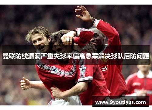 曼联防线漏洞严重失球率偏高急需解决球队后防问题 曼联防线漏洞严重失球率偏高急需解决球队后防问题