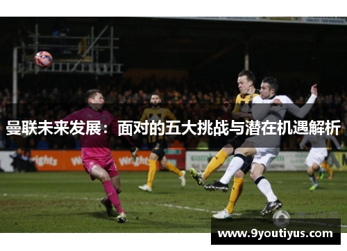 曼联未来发展:面对的五大挑战与潜在机遇解析 曼联未来发展:面对的五大挑战与潜在机遇解析
