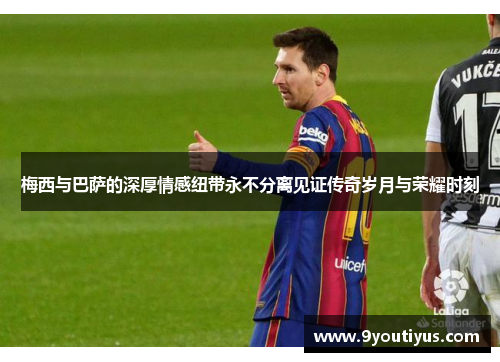 梅西与巴萨的深厚情感纽带永不分离见证传奇岁月与荣耀时刻 梅西与巴萨的深厚情感纽带永不分离见证传奇岁月与荣耀时刻