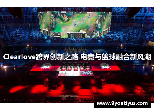 Clearlove跨界创新之路 电竞与篮球融合新风潮 Clearlove跨界创新之路 电竞与篮球融合新风潮