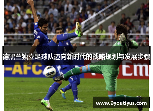 德黑兰独立足球队迈向新时代的战略规划与发展步骤 德黑兰独立足球队迈向新时代的战略规划与发展步骤