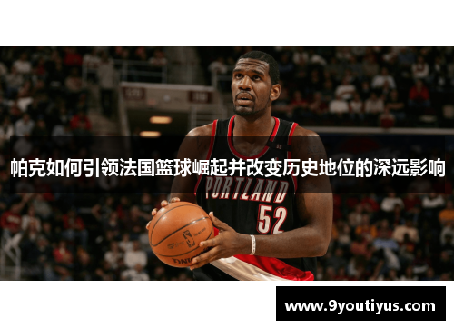 帕克如何引领法国篮球崛起并改变历史地位的深远影响