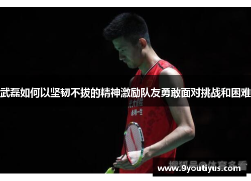 武磊如何以坚韧不拔的精神激励队友勇敢面对挑战和困难 武磊如何以坚韧不拔的精神激励队友勇敢面对挑战和困难