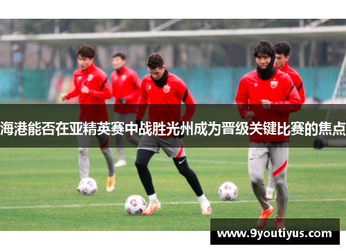 海港能否在亚精英赛中战胜光州成为晋级关键比赛的焦点