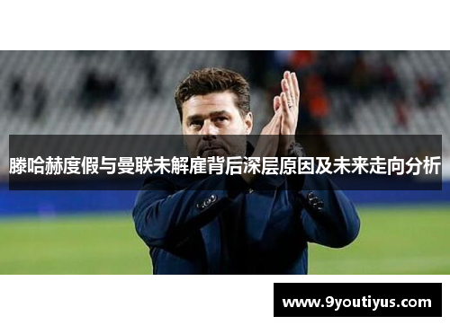 滕哈赫度假与曼联未解雇背后深层原因及未来走向分析 滕哈赫度假与曼联未解雇背后深层原因及未来走向分析