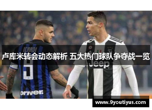 卢库米转会动态解析 五大热门球队争夺战一览