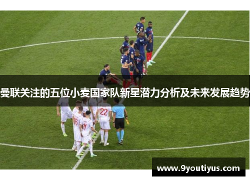 曼联关注的五位小麦国家队新星潜力分析及未来发展趋势 曼联关注的五位小麦国家队新星潜力分析及未来发展趋势