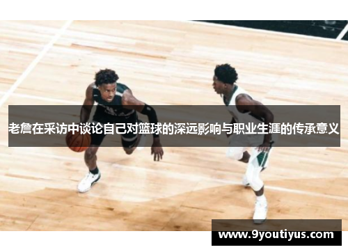 老詹在采访中谈论自己对篮球的深远影响与职业生涯的传承意义 老詹在采访中谈论自己对篮球的深远影响与职业生涯的传承意义