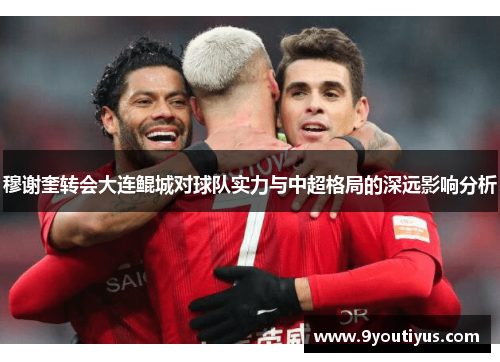 穆谢奎转会大连鲲城对球队实力与中超格局的深远影响分析 穆谢奎转会大连鲲城对球队实力与中超格局的深远影响分析