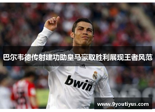 巴尔韦德传射建功助皇马豪取胜利展现王者风范 巴尔韦德传射建功助皇马豪取胜利展现王者风范