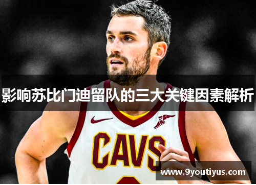 影响苏比门迪留队的三大关键因素解析 影响苏比门迪留队的三大关键因素解析