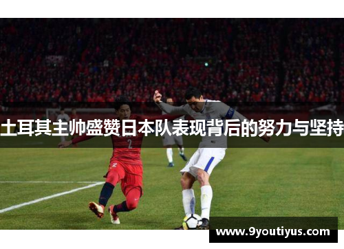 土耳其主帅盛赞日本队表现背后的努力与坚持