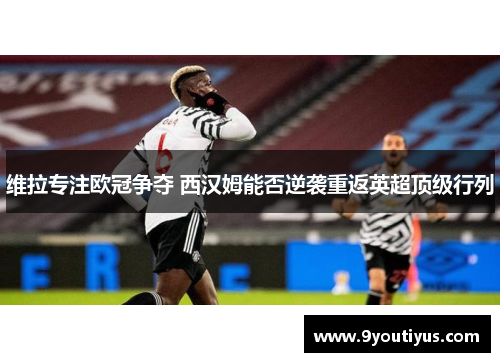 维拉专注欧冠争夺 西汉姆能否逆袭重返英超顶级行列 维拉专注欧冠争夺 西汉姆能否逆袭重返英超顶级行列