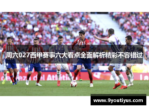 周六027西甲赛事六大看点全面解析精彩不容错过 周六027西甲赛事六大看点全面解析精彩不容错过