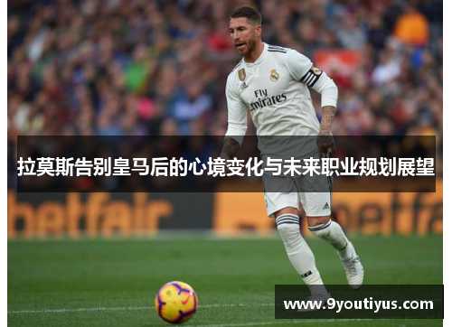 拉莫斯告别皇马后的心境变化与未来职业规划展望 拉莫斯告别皇马后的心境变化与未来职业规划展望