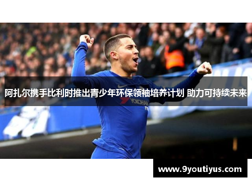 阿扎尔携手比利时推出青少年环保领袖培养计划 助力可持续未来