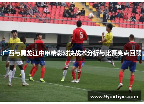 广西与黑龙江中甲精彩对决战术分析与比赛亮点回顾 广西与黑龙江中甲精彩对决战术分析与比赛亮点回顾