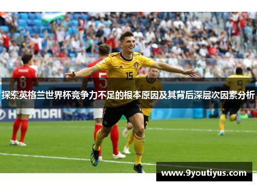 探索英格兰世界杯竞争力不足的根本原因及其背后深层次因素分析 探索英格兰世界杯竞争力不足的根本原因及其背后深层次因素分析