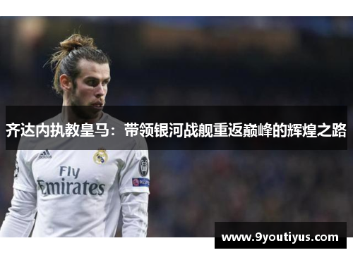 齐达内执教皇马:带领银河战舰重返巅峰的辉煌之路 齐达内执教皇马:带领银河战舰重返巅峰的辉煌之路