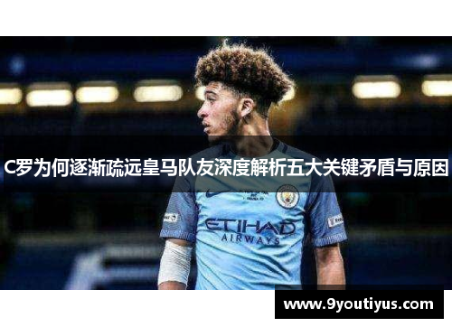 C罗为何逐渐疏远皇马队友深度解析五大关键矛盾与原因