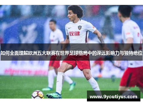 如何全面理解欧洲五大联赛在世界足球格局中的深远影响力与独特地位 如何全面理解欧洲五大联赛在世界足球格局中的深远影响力与独特地位