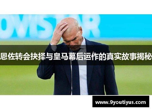 恩佐转会抉择与皇马幕后运作的真实故事揭秘