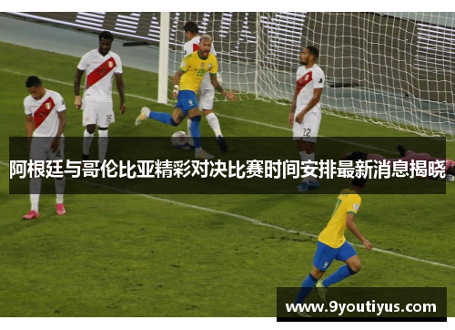 阿根廷与哥伦比亚精彩对决比赛时间安排最新消息揭晓