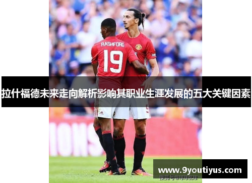 拉什福德未来走向解析影响其职业生涯发展的五大关键因素