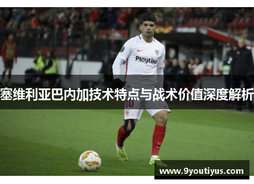 塞维利亚巴内加技术特点与战术价值深度解析 塞维利亚巴内加技术特点与战术价值深度解析