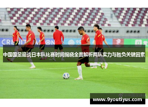 中国国足迎战日本队比赛时间揭晓全面解析两队实力与胜负关键因素 中国国足迎战日本队比赛时间揭晓全面解析两队实力与胜负关键因素