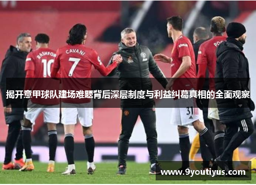 揭开意甲球队建场难题背后深层制度与利益纠葛真相的全面观察 揭开意甲球队建场难题背后深层制度与利益纠葛真相的全面观察