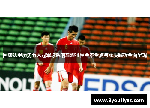 回顾法甲历史五大冠军球队的辉煌征程全景盘点与深度解析全面呈现